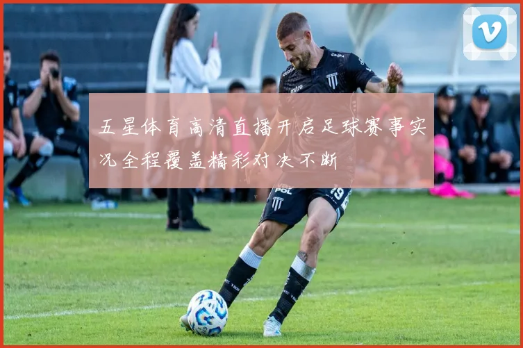 五星体育高清直播开启足球赛事实况全程覆盖精彩对决不断