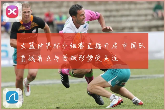 女篮世界杯小组赛直播开启 中国队首战看点与晋级形势受关注