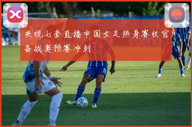 央视七套直播中国女足热身赛收官备战奥预赛冲刺