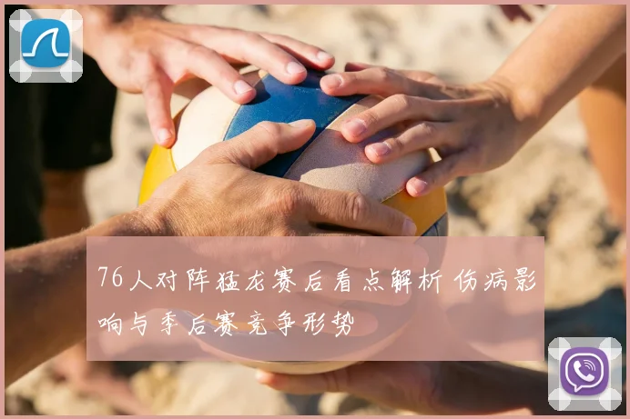 76人对阵猛龙赛后看点解析 伤病影响与季后赛竞争形势
