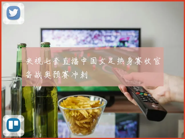 央视七套直播中国女足热身赛收官备战奥预赛冲刺