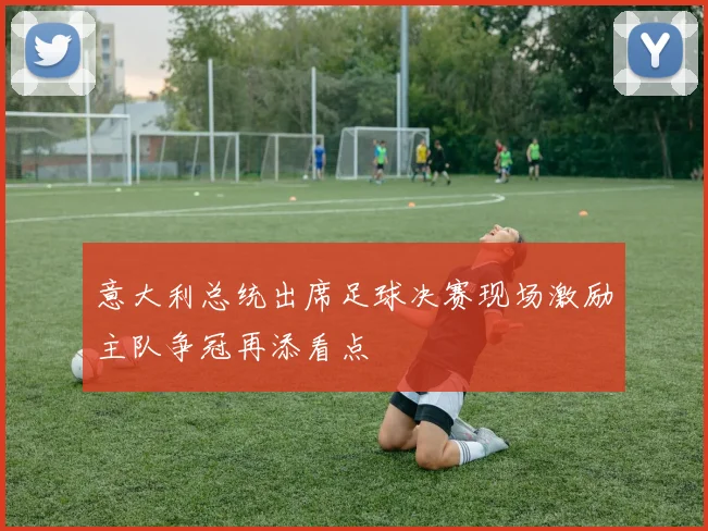 意大利总统出席足球决赛现场激励主队争冠再添看点