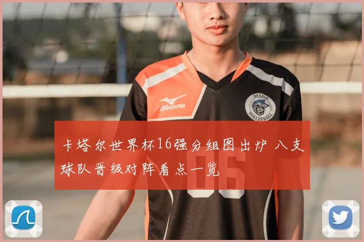 卡塔尔世界杯16强分组图出炉 八支球队晋级对阵看点一览