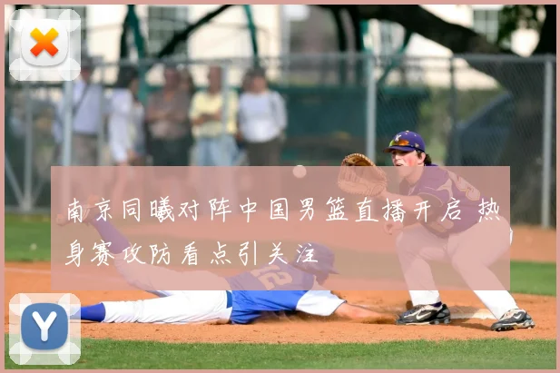 南京同曦对阵中国男篮直播开启 热身赛攻防看点引关注
