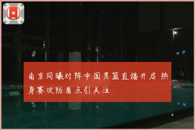 南京同曦对阵中国男篮直播开启 热身赛攻防看点引关注
